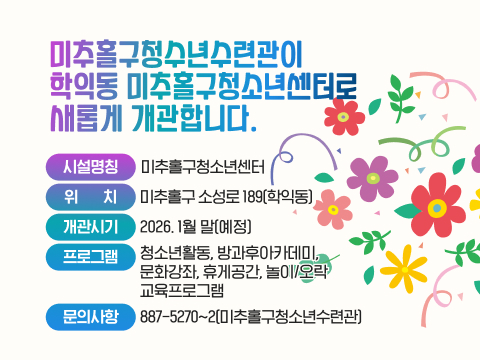 미추홀구청수년수련관이 
학익동 미추홀구청소년센터로 
새롭게 개관합니다. 
시설명칭: 미추홀구청소년센터
위    치: 미추홀구 소성로 189(학익동)
개관시기: 2026. 1월 말(예정)
프로그램: 청소년활동, 방과후아카데미, 
          문화강좌, 휴게공간, 놀이/오락
          교육프로그램
문의사항: 887-5270~2(미추홀구청소년수련관)