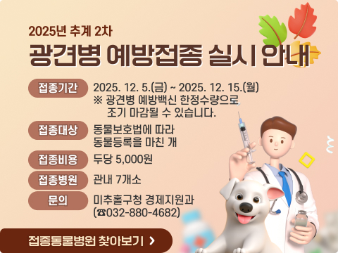 2025년 추계 2차 광견병 예방접종 실시 안내
  - 접종기간: 2025. 12. 5.(금) ~ 2025. 12. 15.(월) 
             ※ 광견병 예방백신 한정수량으로 조기 마감될 수 있습니다.
  - 접종대상: 동물보호법에 따라 동물등록을 마친 관내 개
  - 접종비용: 두당 5,000원
  - 접종병원: 관내 7개소
  - 문    의: 미추홀구청 경제지원과(☎032-880-4682)

         
   접종동물병원 찾아보기 ☞
