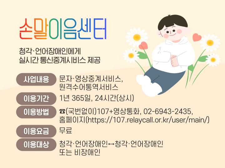 손말이음센터
청각·언어장애인에게 실시간 통신중계시비스 제공
사업내용: 문자·영상중계서비스, 원격수어통역서비스
이용기간: 1년 365일, 24시간(상시) 
이용방법: ☎(국번없이)107+영상통화, 02-6943-2435
            홈페이지(https://107.relaycall.or.kr/user/main/)
이용요금: 무료
이용대상: 청각·언어장애인↔청각·언어장애인 또는 비장애인 
