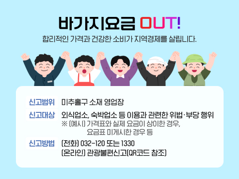 바가지요금 OUT! 합리적인 가격과 건강한 소비가 지역경제를 살립니다.
<바가지 요금 신고>
신고범위: 미추홀구 소재 영업장
신고대상: 외식업소, 숙박업소 등 이용과 관련한 위법·부당 행위
※(예시) 가격표와 실제 요금이 상이한 경우, 요금표 미게시한 경우 등
신고방법 ➀ (전화) 032-120 또는 1330
➁ (온라인) 관광불편신고