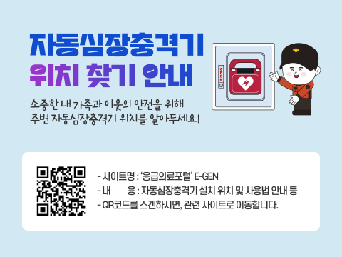 자동심장충격기 위치 찾기 안내
소중한 내 가족과 이웃의 안전을 위해 주변 자동심장충격기 위치를 알아두세요
‘응급의료포털’  E-GEN
(QR코드 : https://www.e-gen.or.kr/egen/search_aed.do)