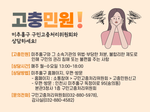 고충민원! 미추홀구 구민고충처리위원회와 상담하세요! 
고충민원: 미추홀구와 그 소속기관의 위법·부당한 처분, 불합리한 제도로            인해 구민의 권리 침해 또는 불편을 주는 사항 
상담시간: 매주 월~수요일 13:00~18:00
상담방법: 미추홀구 홈페이지, 우편·방문
 - 홈페이지: 소통참여 > 구민고충처리위원회 > 고충민원신고
 - 우편·방문: 인천시 미추홀구 독정이로 95(숭의동) 본관3청사 1층
             구민고충처리위원회   
문의전화: 구민고충처리위원회(032-880-5978), 감사실(032-880-4582)