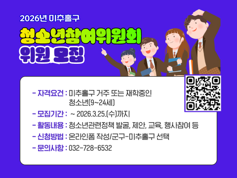 2026 미추홀구 청소년참여위원위회 모집
자격요건 미추홀구 거주 또는 재학중인 청소년
모집기간 -2026.3.25(수)까지
활동내용 청소년관련정책 발굴, 제안,교육,행사참여 등
신정방법 온라인폼 작성 / 군구-미추홀구 선택
문 의: 032-728-6532