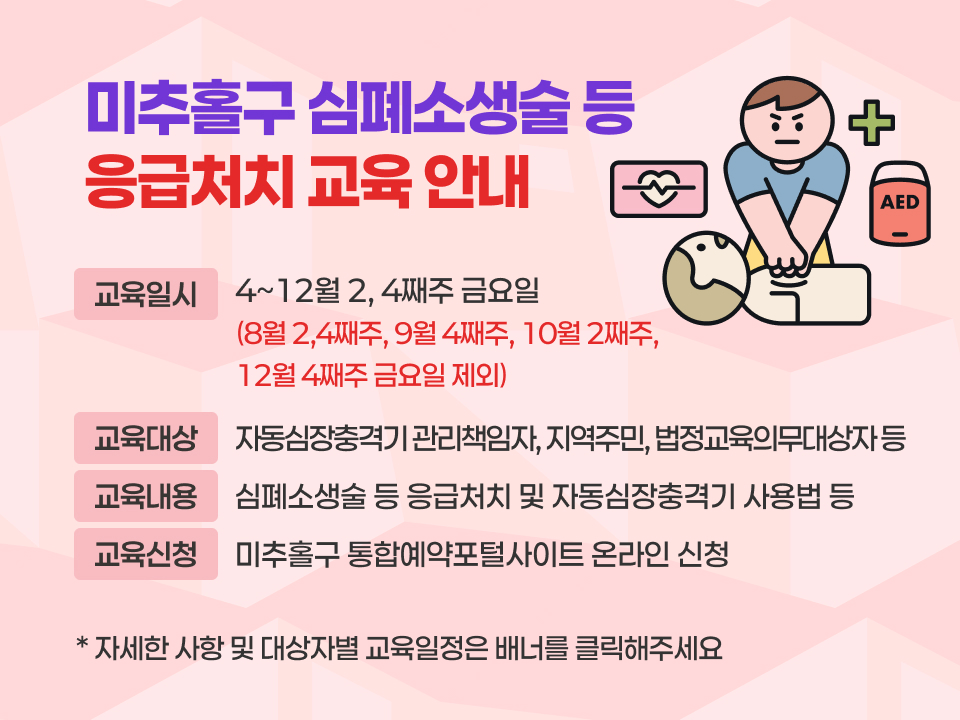미추홀구 심폐소생술 등 응급처치 교육 안내
   교육일시: 4~12월 2, 4째주 금요일
     (8월 2,4째주, 9월 4째주, 10월 2째주, 12월 4째주 금요일 제외)
    교육대상: 자동심장충격기 관리책임자, 지역주민, 법정교육의무대상자 등
    교육내용: 심폐소생술 등 응급처치 및 자동심장충격기 사용법 등
    교육신청: 미추홀구 통합예약포털사이트 온라인 신청 
  ➸ 자세한 사항 및 대상자별 교육일정은 배너를 클릭해주세요 