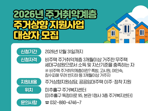 「2026년 주거취약계층 주거상향 지원사업」대상자 모집
○ 신청기간: 2026년 12월 31일까지
○ 신청자격: 비주택 주거취약계층 3개월이상 거주한 무주택 세대구성원으로서 소득 및 
               자산기준을 충족하는 자
             ※ 비주택 주거취약계층이란? 쪽방, 고시원, 여인숙, 침수피해 우려 반지하 등 3개월이상 거주자
○ 지원내용: 주거상향지원상담, 공공임대주택 이주·정착 지원
○ 위    치: 미추홀구 주거복지센터 (미추홀구 독정이로 95, 본관 1청사 3층 주거복지센터) 
○ 문의사항: ☎ 032-880-4746~7 