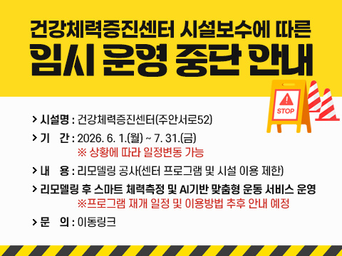 건강체력증진센터 시설보수에 따른 임시 운영 중단 안내
-시설명: 건강체력증진센터(주안서로52)
-기  간: 2026. 6. 1.(월) ~ 7. 31.(금)
※ 상황에 따라 일정변동 가능
-내 용: 리모델링 공사(센터 프로그램 및 시설 이용 제한)
-리모델링 후 스마트 체력측정 및 AI기반 맞춤형 운동 서비스 운영
※프로그램 재개 일정 및 이용방법 추후 안내 예정
-문의: 이동링크 