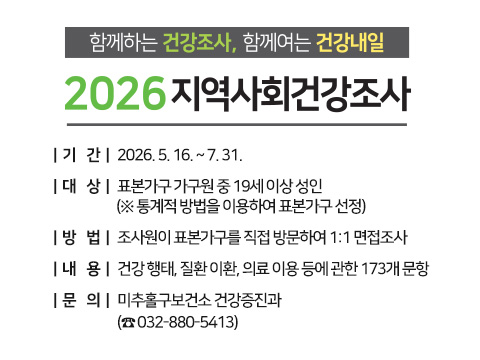 함께하는 건강조사, 함께여는 건강내일 2026년 지역사회건강조사

  ○ 기    간: 2026. 5. 16. ~ 7. 31.
  ○ 대    상: 표본가구 가구원 중 19세 이상 성인  
              (※ 통계적 방법을 이용하여 표본가구 선정)
  ○ 방    법: 조사원이 표본가구를 직접 방문하여 1:1 면접조사
  ○ 내    용: 건강 행태, 질환 이환, 의료 이용 등에 관한 173개 문항 
  ○ 문    의: 미추홀구보건소 건강증진과 (☎ 032-880-5413)