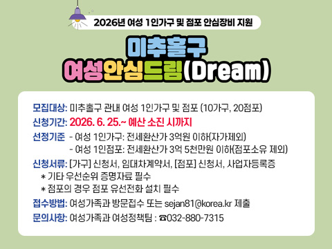 미추홀구 여성안심드림(Dream)
 ○ 모집대상: 미추홀구 관내 여성 1인가구 및 점포 (10가구, 20점포)
 ○ 신청기간: 2026. 6. 25.~ 7. 24.
 ○ 선정기준
   - 여성 1인가구: 전세환산가 3억원 이하(자가제외)
   - 여성 1인점포: 전세환산가 3억 5천만원 이하(점포소유 제외)
 ○ 신청서류: [가구] 신청서, 임대차계약서, [점포] 신청서, 사업자등록증
    * 기타 우선순위 증명자료 필수
    * 점포의 경우 점포 유선전화 설치 필수
 ○ 접수방법: 여성가족과 방문접수 또는 sejan81@korea.kr 제출
 ○ 문의사항: 여성가족과 여성정책팀 : ☎032-880-7315