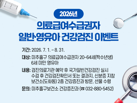 2026년 의료급여수급권자 일반·영유아 건강검진 이벤트

  ○ 기    간: 2026. 7. 1. ~ 8. 31.
  ○ 대    상: 미추홀구 의료급여수급권자 20~64세(짝수년생)  
              6세 미만 영유아
  ○ 내    용: 검진의료기관 예약 후 국가일반건강검진 실시
              수검 후 건강검진확인서 또는 결과지, 신분증 지참
              보건소(도화동) 2층 건강증진과 방문, 선물 수령 
  ○ 문    의: 미추홀구보건소 건강증진과 (☎ 032-880-5452)