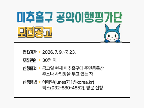  미추홀구 공약이행평가단 모집공고

• 접수기간: 2026. 7. 9.~7. 23.
• 모집인원: 30명 이내
• 신청자격: 공고일 현재 미추홀구에 주민등록상 
           주소나 사업장을 두고 있는 자
• 신청방법: 이메일(lunes711@korea.kr)
           팩스(032-880-4852), 방문 신청