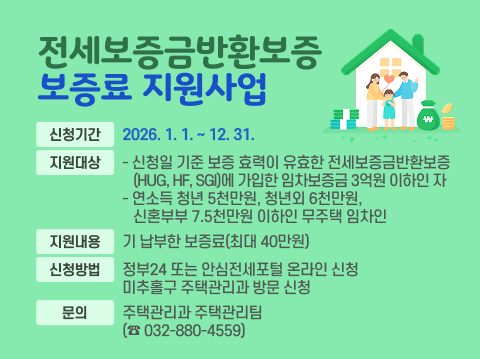 □ 전세보증금반환보증 보증료 지원사업
 ○ 신청기간: 2026. 1. 1. ~ 12. 31.
 ○ 지원대상
   - 신청일 기준 보증 효력이 유효한 전세보증금반환보증        (HUG, HF, SGI)에 가입한 임차보증금 3억원 이하인 자
   - 연소득 청년 5천만원, 청년외 6천만원, 신혼부부 7.5천만원       이하인 무주택 임차인 
 ○ 지원내용: 기 납부한 보증료(최대 40만원) 
 ○ 신청방법: 정부24 또는 안심전세포털 온라인 신청 
              미추홀구 주택관리과 방문 신청 
 ○ 문의: 주택관리과 주택관리팀(☎ 032-880-4559)