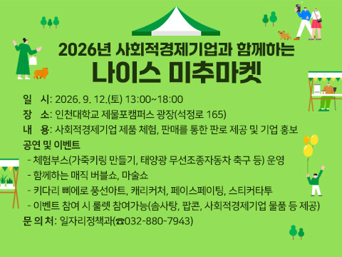 2026년 사회적경제기업과 함께하는 나이스 미추마켓
○ 일    시: 2026. 9. 12.(토) 13:00~18:00
○ 장    소: 인천대학교 제물포캠퍼스 광장(석정로 165)
○ 내    용: 사회적경제기업 제품 체험, 판매를 통한 판로 제공 및 기업 홍보
○ 공연 및 이벤트
  - 체험부스(가죽키링 만들기, 태양광 무선조종자동차 축구 등) 운영
  - 함께하는 매직 버블쇼, 마술쇼
  - 키다리 삐에로 풍선아트, 캐리커처, 페이스페이팅, 스티커타투
  - 이벤트 참여 시 룰렛 참여가능(솜사탕, 팝콘, 사회적경제기업 물품 등 제공)
○ 문 의 처: 일자리정책과(☎032-880-7943)