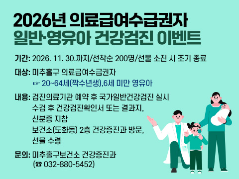 2026년 의료급여수급권자 일반·영유아 건강검진 이벤트

  ○ 기    간: 2026. 11. 30.까지/선착순 200명/선물 소진 시 조기 종료
  ○ 대    상: 미추홀구 의료급여수급권자 
              ☞ 20~64세(짝수년생),6세 미만 영유아
  ○ 내    용: 검진의료기관 예약 후 국가일반건강검진 실시
              수검 후 건강검진확인서 또는 결과지, 신분증 지참
              보건소(도화동) 2층 건강증진과 방문, 선물 수령 
  ○ 문    의: 미추홀구보건소 건강증진과(☎ 032-880-5452)