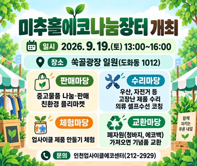 미추홀에코나눔장터 개최

○ 일시: 2026. 9. 19.(토) 13:00~16:00
○ 장소: 쑥골광장 일원(도화동 1012)
○ 내용
 - 판매마당: 중고물품 나눔·판매 및 친환경 플리마켓
 - 수리마당: 우산, 자전거 등 고장난 제품 수리, 의류 셀프수선 코칭
 - 체험마당: 업사이클 제품 만들기 체험
 - 교환마당: 폐자원(청바지, 에코백)을 가져오면 기념품으로 교환
○ 문의: 인천업사이클에코센터(212-2929)