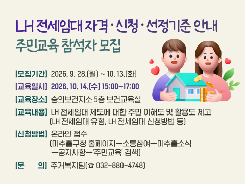 [LH 전세임대 자격·신청·선정기준 안내 주민교육 참석자 모집] 
 ○ 모집기간: 2026. 9. 28.(월) ~ 10. 13.(화) 
 ○ 교육일시: 2026. 10. 14.(수) 15:00~17:00
 ○ 교육장소: 숭의보건지소 5층 보건교육실
 ○ 교육내용: LH 전세임대 제도에 대한 주민 이해도 및 활용도 제고
              ( LH 전세임대 유형, LH 전세임대 신청방법 등)
 ○ 신청방법: 온라인 접수 
              (미추홀구청 홈페이지→소통참여→미추홀소식→공지사항→'주민교육' 검색)
 ○ 문    의: 미추홀구청 주택관리과 주거복지팀(☎ 032-880-4748)