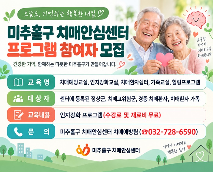 미추홀구 치매안심센터 프로그램 참여자 모집
○ 교 육 명: 치매예방교실, 인지강화교실, 치매환자쉼터, 가족교실, 힐링프로그램
○ 대 상 자: 센터에 등록된 정상군, 치매고위험군, 경증 치매환자, 치매환자 가족
○ 교육내용: 인지강화 프로그램(수강료 및 재료비 무료)
○ 문    의: 미추홀구 치매안심센터 치매예방팀(☎032-728-6590)