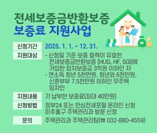 □ 전세보증금반환보증 보증료 지원사업
 ○ 신청기간: 2025. 1. 1. ~ 12. 31.
 ○ 지원대상
   - 신청일 기준 보증 효력이 유효한 전세보증금반환보증        (HUG, HF, SGI)에 가입한 임차보증금 3억원 이하인 자
   - 연소득 청년 5천만원, 청년외 6천만원, 신혼부부 7.5천만원       이하인 무주택 임차인 
 ○ 지원내용: 기 납부한 보증료(최대 40만원) 
 ○ 신청방법: 정부24 또는 안심전세포털 온라인 신청 
              미추홀구 주택관리과 방문 신청 
 ○ 문의: 주택관리과 주택관리팀(☎ 032-880-4559)