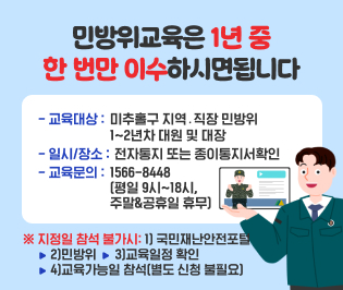 ※ 민방위교육은 1년 중 한 번만 이수하시면 됩니다
-교육대상: 미추홀구 지역․직장 민방위 1~2년차 대원 및 대장
-일시/장소: 전자통지 또는 종이통지서확인
※ 지정일 참석 불가시: 국민재난안전포털▶민방위▶교육일정 확인
▶교육가능일 참석(별도 신청 불필요)
-교육문의: 1566-8448(평일9`18시, 주말&공휴일 휴무)