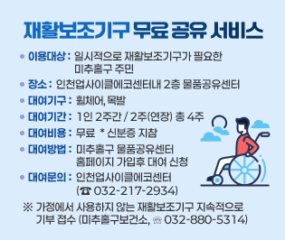 재활보조기구 무료 공유 서비스 운영
  - 이용대상: 일시적으로 재활보조기구가 필요한 미추홀구 주민
  - 장    소: 인천업사이클에코센터내 2층 물품공유센터 
  - 대여기구: 휠체어, 목발  
  - 대여기간: 1인 2주간 / 2주(연장) 총 4주
  - 대여비용: 무 료  * 신분증 지참
  - 대여방법: 미추홀구 물품공유센터 홈페이지 가입후 대여 신청 
  - 대여문의: 인천업사이클에코센터(☎ 032-217-2934) 
   ※ 가정에서 사용하지 않는 재활보조기구 지속적으로 기부 접수
      (미추홀구보건소, ☏032-880-5314) 