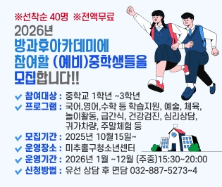 ※선착순 40명  ※전액무료
2026년 
방과후아카데미에
참여할 (예비)중학생들을
모집합니다!!
참여대상 :
중학교 1학년 ~3학년
프로그램 :
국어,영어,수학 등 학습지원, 예술, 체육, 
놀이활동, 급간식, 건강검진, 심리상담, 
귀가차량, 주말체험 등
모집기간 :
2025년 10월15일~
운영장소 :
미추홀구청소년센터
운영기간 :
2026년 1월 ~12월 (주중)15:30~20:00
신청방법 :
유선 상담 후 면담 032-887-5273~4