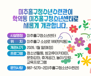 미추홀구청수년수련관이 
학익동 미추홀구청소년센터로 
새롭게 개관합니다. 
시설명칭: 미추홀구청소년센터
위    치: 미추홀구 소성로 189(학익동)
개관시기: 2026. 1월 말(예정)
프로그램: 청소년활동, 방과후아카데미, 
          문화강좌, 휴게공간, 놀이/오락
          교육프로그램
문의사항: 887-5270~2(미추홀구청소년수련관)