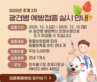 2025년 추계 2차 광견병 예방접종 실시 안내
  - 접종기간: 2025. 12. 5.(금) ~ 2025. 12. 15.(월) 
             ※ 광견병 예방백신 한정수량으로 조기 마감될 수 있습니다.
  - 접종대상: 동물보호법에 따라 동물등록을 마친 관내 개
  - 접종비용: 두당 5,000원
  - 접종병원: 관내 7개소
  - 문    의: 미추홀구청 경제지원과(☎032-880-4682)

         
   접종동물병원 찾아보기 ☞
