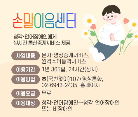 손말이음센터
청각·언어장애인에게 실시간 통신중계시비스 제공
사업내용: 문자·영상중계서비스, 원격수어통역서비스
이용기간: 1년 365일, 24시간(상시) 
이용방법: ☎(국번없이)107+영상통화, 02-6943-2435
            홈페이지(https://107.relaycall.or.kr/user/main/)
이용요금: 무료
이용대상: 청각·언어장애인↔청각·언어장애인 또는 비장애인 