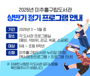 2026년 미추홀구립도서관 상반기 정기 프로그램 안내
○ 기간: 2026년 3 ~ 5월 중
○ 장소: 각 도서관 프로그램실
(용비, 석바위, 관교, 쑥골, 소금꽃)
○ 대상: 6세 ~ 초등 6학년
○ 신청: 미추홀구립도서관 누리집 [추첨](독서문화프로그램 > 프로그램 안내)
※ 자세한 사항은 각 도서관 공지사항을 확인해 주시기 바랍니다.