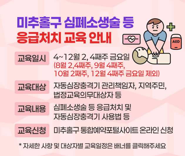 미추홀구 심폐소생술 등 응급처치 교육 안내
   교육일시: 4~12월 2, 4째주 금요일
     (8월 2,4째주, 9월 4째주, 10월 2째주, 12월 4째주 금요일 제외)
    교육대상: 자동심장충격기 관리책임자, 지역주민, 법정교육의무대상자 등
    교육내용: 심폐소생술 등 응급처치 및 자동심장충격기 사용법 등
    교육신청: 미추홀구 통합예약포털사이트 온라인 신청 
  ➸ 자세한 사항 및 대상자별 교육일정은 배너를 클릭해주세요 