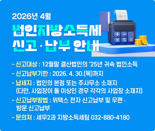 
2026년 4월 법인지방소득세 신고ㆍ납부 안내

  ◇ 신고대상 : 12월말 결산법인의 ‘25년 귀속 법인소득
  ◇ 신고납부기한 : 2026. 4. 30.(목)까지
  ◇ 납 세 지 : 법인의 본점 또는 주사무소 소재지
                (다만, 사업장이 둘 이상인 경우 각각의 사업장 소재지)
  ◇ 신고납부방법 : 위택스 전자 신고납부 및 우편 ‧ 방문 신고납부  
  ◇ 문 의 처 : 세무2과 지방소득세팀 032-880-4180
  ※ 기타 자세한 신고안내는 위택스 홈페이지 공지사항을 참고하세요.  

