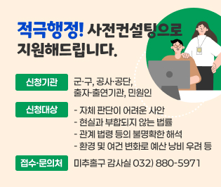 적극행정! 사전컨설팅으로 지원해드립니다. 

신청기관
   군·구, 공사·공단, 출자·출연기관, 민원인

신청대상
  ❍ 자체 판단이 어려운 사안
           ❍ 현실과 부합되지 않는 법률
           ❍ 관계 법령 등의 불명확한 해석 
           ❍ 환경 및 여건 변화로 예산 낭비 우려 등

접수·문의처
 미추홀구 감사실 032) 880-5971