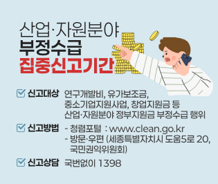 산업·자원분야 부정수급 집중신고기간 

신고대상 :   연구개발비, 유가보조금, 중소기업지원사업, 창업지원금 등
           산업·자원분야 정부지원금 부정수급 행위

신고방법 ○ 청렴포털   www.clean.go.kr
           ○ 방문·우편  세종특별자치시 도움5로 20, 국민권익위원회

신고상담   국번없이 1398