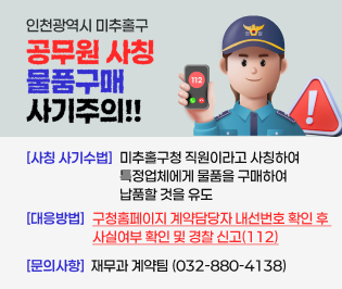 인천광역시 미추홀구 공무원 사칭 
물품구매 사기 주의

[사칭 사기수법]
미추홀구청 직원이라고 사칭하여 특정업체에게 물품을 구매하여 납품할 것을 유도 

[대응방법]
구청홈페이지 계약담당자 내선번호 확인후 사실여부 확인 및 경찰 신고(112)

문의사항: 재무과 계약팀(032-880-4138)