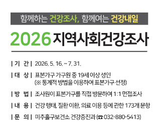 함께하는 건강조사, 함께여는 건강내일 2026년 지역사회건강조사

  ○ 기    간: 2026. 5. 16. ~ 7. 31.
  ○ 대    상: 표본가구 가구원 중 19세 이상 성인  
              (※ 통계적 방법을 이용하여 표본가구 선정)
  ○ 방    법: 조사원이 표본가구를 직접 방문하여 1:1 면접조사
  ○ 내    용: 건강 행태, 질환 이환, 의료 이용 등에 관한 173개 문항 
  ○ 문    의: 미추홀구보건소 건강증진과 (☎ 032-880-5413)