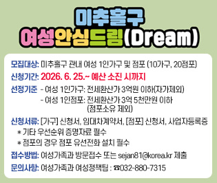 미추홀구 여성안심드림(Dream)
 ○ 모집대상: 미추홀구 관내 여성 1인가구 및 점포 (10가구, 20점포)
 ○ 신청기간: 2026. 6. 25.~ 7. 24.
 ○ 선정기준
   - 여성 1인가구: 전세환산가 3억원 이하(자가제외)
   - 여성 1인점포: 전세환산가 3억 5천만원 이하(점포소유 제외)
 ○ 신청서류: [가구] 신청서, 임대차계약서, [점포] 신청서, 사업자등록증
    * 기타 우선순위 증명자료 필수
    * 점포의 경우 점포 유선전화 설치 필수
 ○ 접수방법: 여성가족과 방문접수 또는 sejan81@korea.kr 제출
 ○ 문의사항: 여성가족과 여성정책팀 : ☎032-880-7315