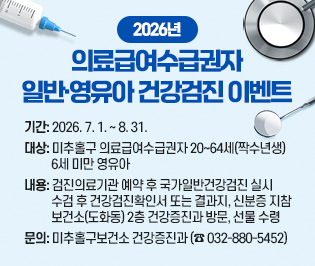 2026년 의료급여수급권자 일반·영유아 건강검진 이벤트

  ○ 기    간: 2026. 7. 1. ~ 8. 31.
  ○ 대    상: 미추홀구 의료급여수급권자 20~64세(짝수년생)  
              6세 미만 영유아
  ○ 내    용: 검진의료기관 예약 후 국가일반건강검진 실시
              수검 후 건강검진확인서 또는 결과지, 신분증 지참
              보건소(도화동) 2층 건강증진과 방문, 선물 수령 
  ○ 문    의: 미추홀구보건소 건강증진과 (☎ 032-880-5452)