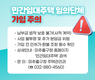 [민간임대주택 임의단체 가입 주의]

○ 납부금 법적 보호 불가(사적 계약)
○ 사업 불투명 및 추가 분담금 위험
○ 가입 전 인허가·환불 조항 필수 확인
○ 상세안내: 미추홀구청 홈페이지 ‘민간임대주택’ 검색
○ 문 의: 미추홀구청 주택관리과(☎ 032-880-4560)