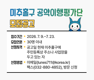  미추홀구 공약이행평가단 모집공고

• 접수기간: 2026. 7. 9.~7. 23.
• 모집인원: 30명 이내
• 신청자격: 공고일 현재 미추홀구에 주민등록상 
           주소나 사업장을 두고 있는 자
• 신청방법: 이메일(lunes711@korea.kr)
           팩스(032-880-4852), 방문 신청