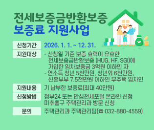 □ 전세보증금반환보증 보증료 지원사업
 ○ 신청기간: 2026. 1. 1. ~ 12. 31.
 ○ 지원대상
   - 신청일 기준 보증 효력이 유효한 전세보증금반환보증        (HUG, HF, SGI)에 가입한 임차보증금 3억원 이하인 자
   - 연소득 청년 5천만원, 청년외 6천만원, 신혼부부 7.5천만원       이하인 무주택 임차인 
 ○ 지원내용: 기 납부한 보증료(최대 40만원) 
 ○ 신청방법: 정부24 또는 안심전세포털 온라인 신청 
              미추홀구 주택관리과 방문 신청 
 ○ 문의: 주택관리과 주택관리팀(☎ 032-880-4559)