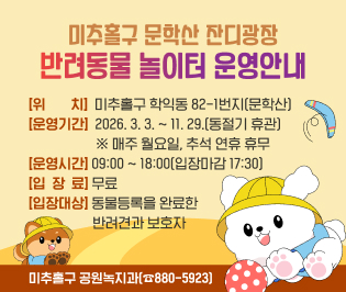 미추홀구 문학산 잔디광장

반려동물 놀이터 운영안내



위치: 미추홀구 학익동 82-1번지(문학산)

운영기간: 2026. 3. 3. ~ 11. 29.(동절기 휴관)

※ 매주 월요일, 추석 연휴 휴무

운영시간: 09:00 ~ 18:00(입장마감 17:30)

입장료: 무료

입장대상: 동물등록을 완료한 반려견과 보호자



미추홀구 공원녹지과(☎880-5923)