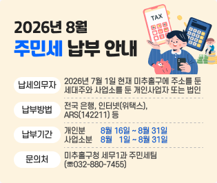 2026년 8월 주민세 납부 안내
  ◇ 납세의무자: 2026년 7월 1일 현재 미추홀구에 주소를 둔 세대주와
                사업소를 둔 개인사업자 또는 법인
  ◇ 납부방법: 전국 은행, 인터넷(위택스), ARS(142211) 등
  ◇ 납부기간: 개 인 분 8월 16일 ~ 8월 31일
               사업소분 8월 1일 ~ 8월 31일
  ◇ 문 의 처: 미추홀구청 세무1과 주민세팀(☏032-880-7455)
