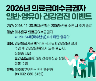 2026년 의료급여수급권자 일반·영유아 건강검진 이벤트

  ○ 기    간: 2026. 11. 30.까지/선착순 200명/선물 소진 시 조기 종료
  ○ 대    상: 미추홀구 의료급여수급권자 
              ☞ 20~64세(짝수년생),6세 미만 영유아
  ○ 내    용: 검진의료기관 예약 후 국가일반건강검진 실시
              수검 후 건강검진확인서 또는 결과지, 신분증 지참
              보건소(도화동) 2층 건강증진과 방문, 선물 수령 
  ○ 문    의: 미추홀구보건소 건강증진과(☎ 032-880-5452)