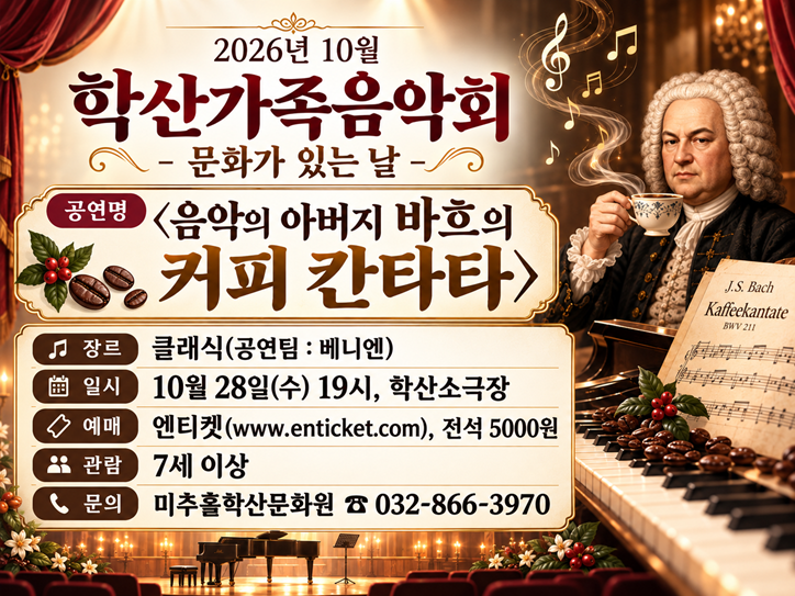 2026년 10월 학산가족음악회 – 문화가 있는 날

○ 공 연 명 : <음악의 아버지 바흐의 커피 칸타타>
○ 장 르 : 클래식(공연팀 : 베니엔)
○ 일 시 : 10월 28일(수) 19시, 학산소극장
○ 예 매 : 엔티켓(www.enticket.com), 전석 5000원
○ 관 람 : 7세 이상
○ 문 의 : 미추홀학산문화원 ☎032-866-3970
