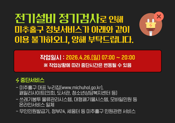 전기설비 정기검사로 인해 미추홀구 정보서비스가
아래와 같이 이용 불가하오니, 양해 부탁드립니다.

○ 작업일시
- 2026. 4. 26.(일) 07:00 ~ 20:00
※ 작업상황에 따라 중단시간은 변동될 수 있음
○ 중단서비스
- 미추홀구 대표 누리집(www.michuhol.go.kr), 패밀리사이트(의회, 도서관, 청소년상담복지센터 등)
- 쓰레기봉투 물류관리시스템, 대형폐기물시스템, 모바일민원 등 온라인서비스 일체
- 무인민원발급기, 정부24, 세움터 등 미추홀구 민원관련 서비스