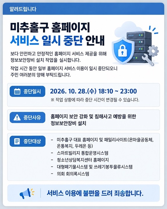 미추홀구 홈페이지 서비스 일시 중단 안내

보다 안전하고 안정적인 홈페이지 서비스 제공을 위해 정보보안장비 설치 작업을 실시합니다.
작업 시간 동안 일부 홈페이지 서비스 이용이 일시 중단되오니 주민 여러분의 양해 부탁드립니다.
■ 중단일시
2026. 10. 28.(수) 18:10 ~ 23:00
※ 작업 상황에 따라 중단 시간이 변경될 수 있습니다.
■ 중단사유
홈페이지 보안 강화 및 침해사고 예방을 위한 정보보안장비 설치
■ 중단대상
미추홀구 대표 홈페이지 및 패밀리사이트(온마을공동체, 온통복지, 두레온 등) 등