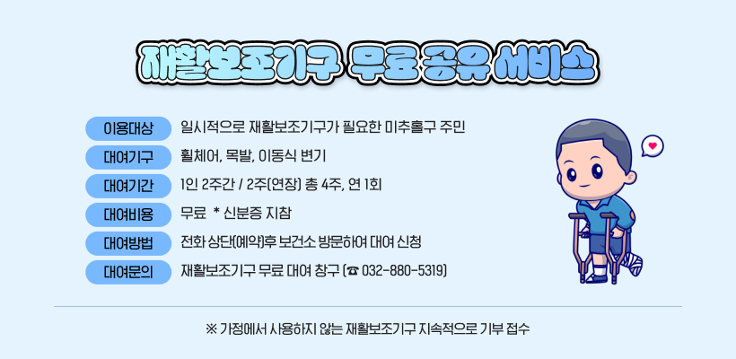 재활보조기구 무료 공유 서비스 운영
  - 이용대상: 일시적으로 재활보조기구가 필요한 미추홀구 주민
  - 장    소: 미추홀구보건소 1층 
  - 대여기구: 휠체어, 목발, 이동식 변기   
  - 대여기간: 1인 2주간 / 2주(연장) 총 4주, 연 1회
  - 대여비용: 무 료  * 신분증 지참
  - 대여방법: 전화 상단(예약)후 보건소 방문하여 대여 신청 
  - 대여문의: 재활보조기구 무료 대여 창구(☎ 032-880-5319) 
   ※ 가정에서 사용하지 않는 재활보조기구 지속적으로 기부 접수 