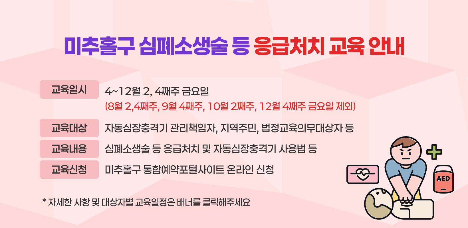 미추홀구 심폐소생술 등 응급처치 교육 안내
   교육일시: 4~12월 2, 4째주 금요일
     (8월 2,4째주, 9월 4째주, 10월 2째주, 12월 4째주 금요일 제외)
    교육대상: 자동심장충격기 관리책임자, 지역주민, 법정교육의무대상자 등
    교육내용: 심폐소생술 등 응급처치 및 자동심장충격기 사용법 등
    교육신청: 미추홀구 통합예약포털사이트 온라인 신청 
  ➸ 자세한 사항 및 대상자별 교육일정은 배너를 클릭해주세요 